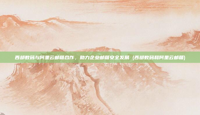 西部数码与阿里云邮箱合作,助力企业邮箱安全发展 (西部数码和阿里云邮箱)
