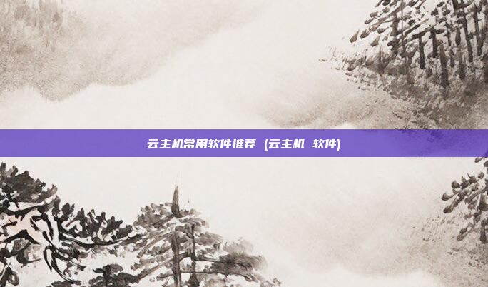 云主机常用软件推荐 (云主机 软件)