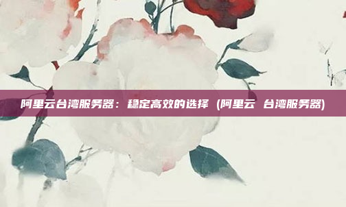 阿里云台湾服务器:稳定高效的选择 (阿里云 台湾服务器)