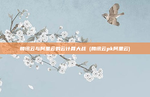 腾讯云与阿里云的云计算大战 (腾讯云pk阿里云)