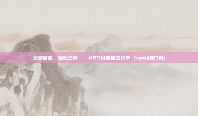 免费体验,轻松三月——VPS试用体验分享 (vps试用3月)