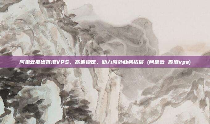 阿里云推出香港VPS,高速稳定,助力海外业务拓展 (阿里云 香港vps)