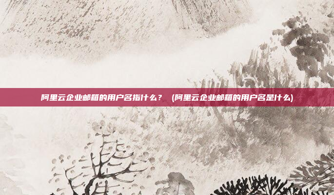 阿里云企业邮箱的用户名指什么? (阿里云企业邮箱的用户名是什么)