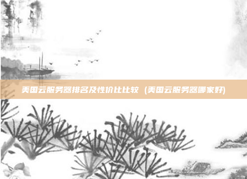美国云服务器排名及性价比比较 (美国云服务器哪家好)