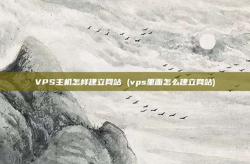 VPS主机怎样建立网站 (vps里面怎么建立网站)