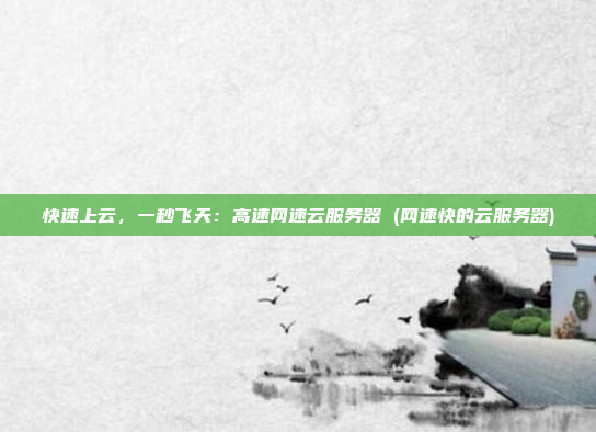 快速上云,一秒飞天:高速网速云服务器 (网速快的云服务器)