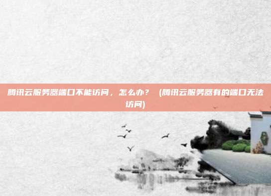 腾讯云服务器端口不能访问,怎么办? (腾讯云服务器有的端口无法访问)
