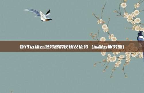 探讨远程云服务器的使用及优势 (远程云服务器)