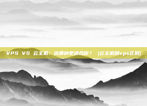 VPS VS 云主机:选哪种更适合你? (云主机和vps区别)