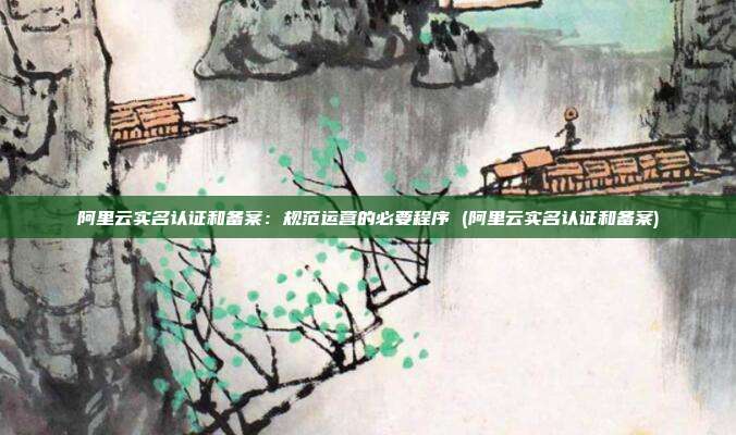 阿里云实名认证和备案:规范运营的必要程序 (阿里云实名认证和备案)