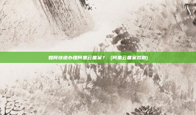 如何快速办理阿里云备案? (阿里云备案帮助)