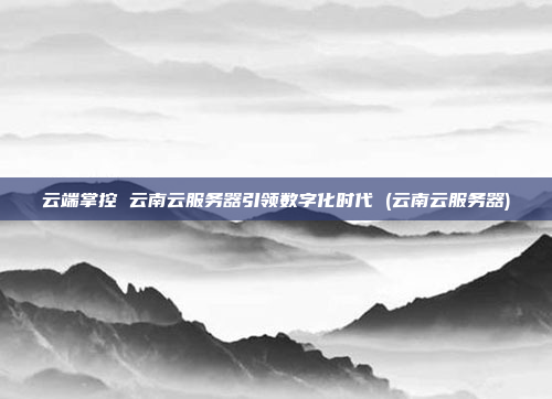云端掌控 云南云服务器引领数字化时代 (云南云服务器)