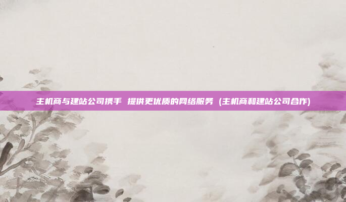 主机商与建站公司携手 提供更优质的网络服务 (主机商和建站公司合作)