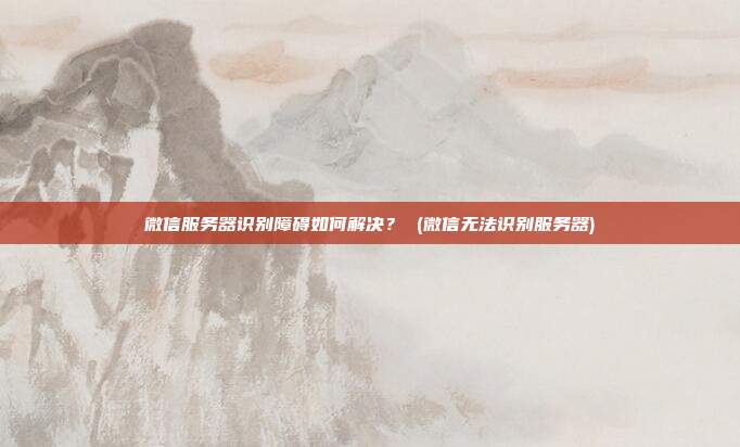 微信服务器识别障碍如何解决? (微信无法识别服务器)