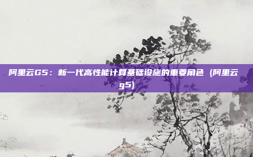 阿里云G5：新一代高性能计算基础设施的重要角色 (阿里云 g5)