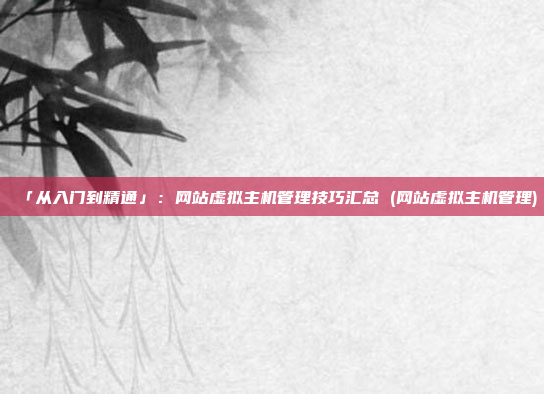 「从入门到精通」:网站虚拟主机管理技巧汇总 (网站虚拟主机管理)