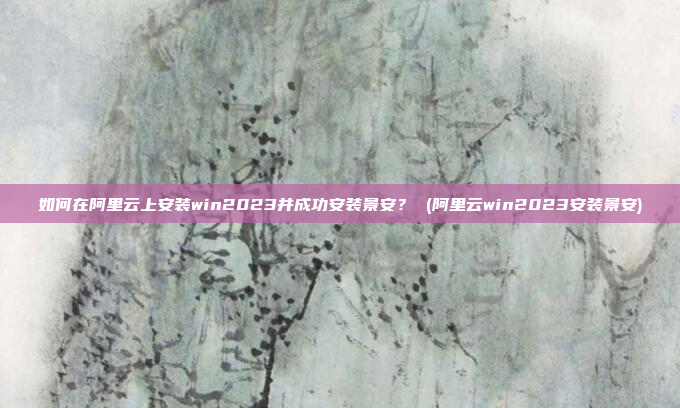 如何在阿里云上安装win2023并成功安装景安? (阿里云win2023安装景安)