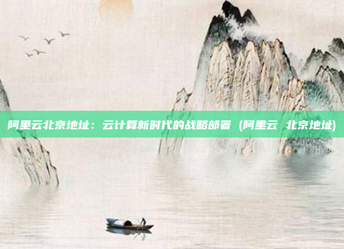 阿里云北京地址:云计算新时代的战略部署 (阿里云 北京地址)