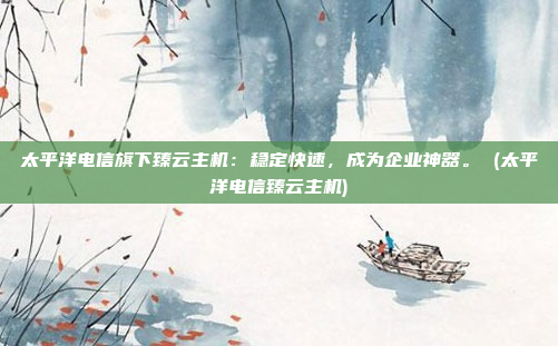 太平洋电信旗下臻云主机:稳定快速,成为企业神器。 (太平洋电信臻云主机)