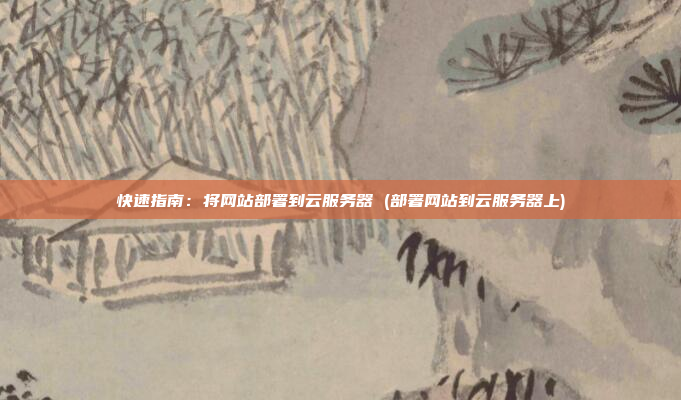 快速指南:将网站部署到云服务器 (部署网站到云服务器上)