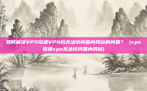 如何解决VPS搭建VPN后无法访问国内网站的问题? (vps搭建vpn无法访问国内网站)