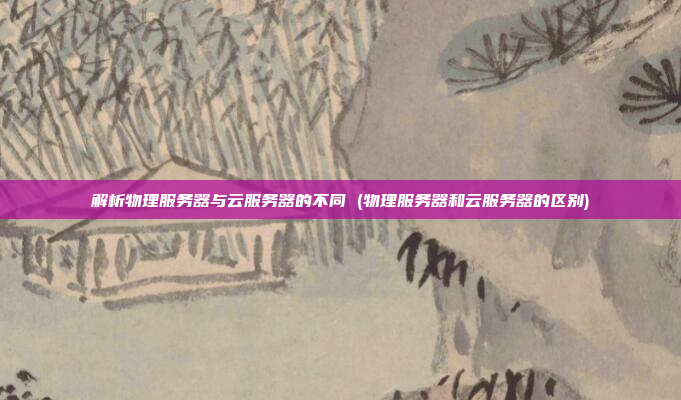 解析物理服务器与云服务器的不同 (物理服务器和云服务器的区别)