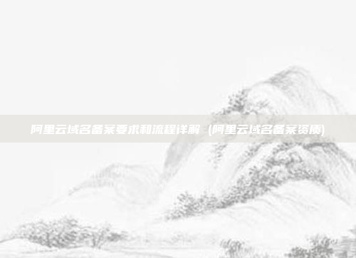 阿里云域名备案要求和流程详解 (阿里云域名备案资质)