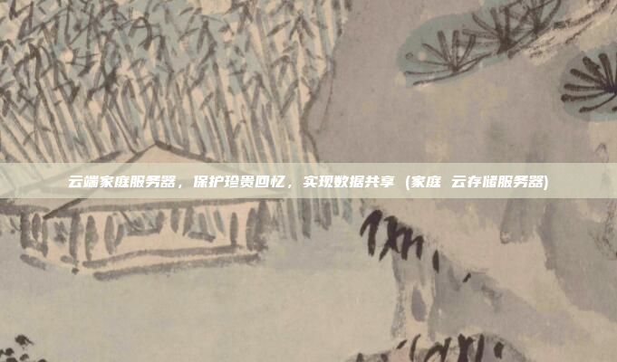 云端家庭服务器,保护珍贵回忆,实现数据共享 (家庭 云存储服务器)