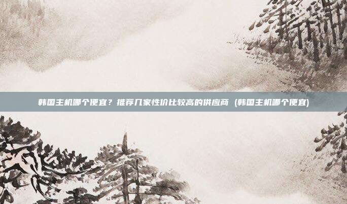 韩国主机哪个便宜?推荐几家性价比较高的供应商 (韩国主机哪个便宜)