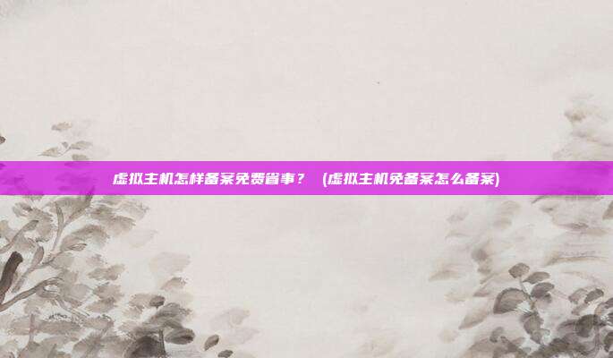 虚拟主机怎样备案免费省事? (虚拟主机免备案怎么备案)