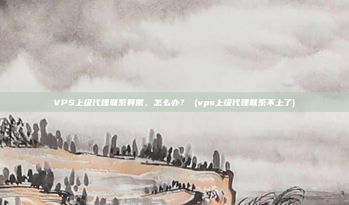 VPS上级代理联系异常,怎么办? (vps上级代理联系不上了)