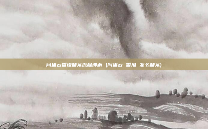 阿里云香港备案流程详解 (阿里云 香港 怎么备案)