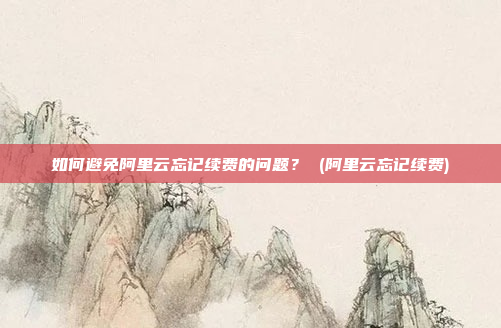 如何避免阿里云忘记续费的问题? (阿里云忘记续费)