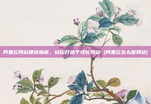 阿里云网站建设指南,轻松打造个性化网站 (阿里云怎么做网站)