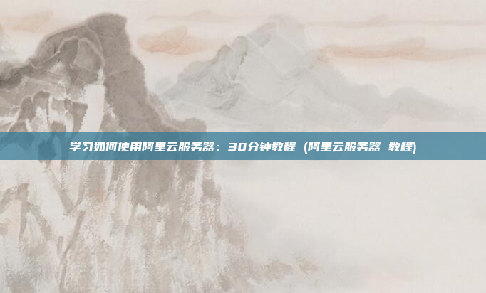 学习如何使用阿里云服务器:30分钟教程 (阿里云服务器 教程)