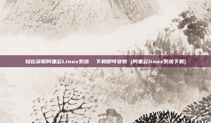 轻松获取阿里云Linux系统  下载即可安装 (阿里云linux系统下载)