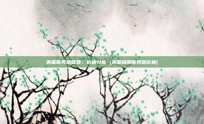 美国服务器租赁：价格分析 (美国租用服务器价格)