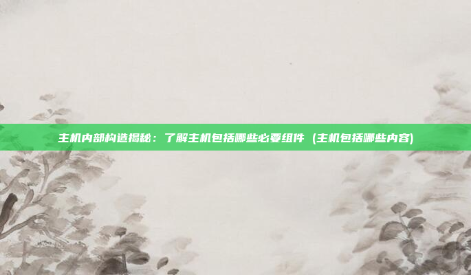 主机内部构造揭秘：了解主机包括哪些必要组件 (主机包括哪些内容)