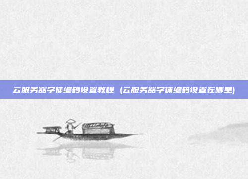 云服务器字体编码设置教程 (云服务器字体编码设置在哪里)