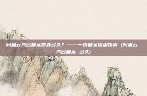 阿里云域名备案需要多久?——一份备案流程指南 (阿里云 域名备案 多久)