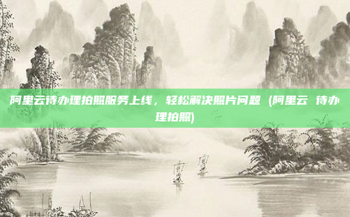 阿里云待办理拍照服务上线,轻松解决照片问题 (阿里云 待办理拍照)