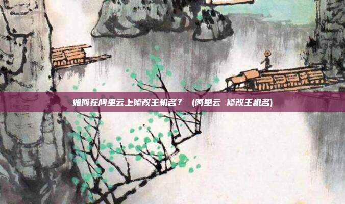 如何在阿里云上修改主机名? (阿里云 修改主机名)
