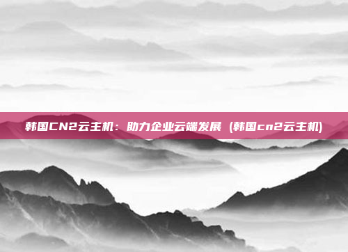 韩国CN2云主机:助力企业云端发展 (韩国cn2云主机)