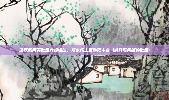 游戏服务器数量大幅增加,玩家线上互动更丰富 (游戏服务器的数量)