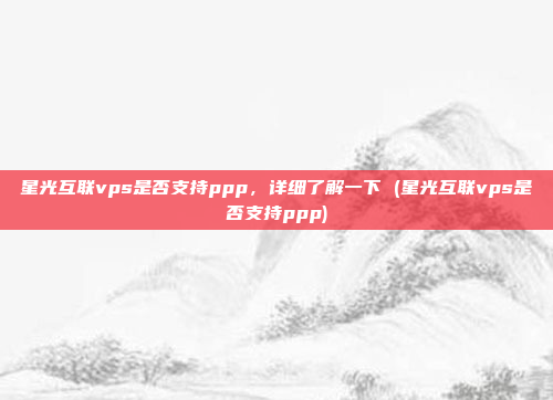 星光互联vps是否支持ppp,详细了解一下 (星光互联vps是否支持ppp)