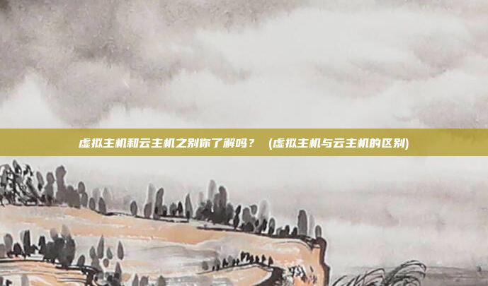 虚拟主机和云主机之别你了解吗? (虚拟主机与云主机的区别)