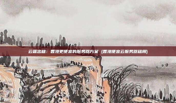 云端出租:香港更便宜的服务器方案 (香港便宜云服务器租用)