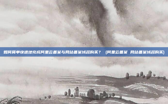 如何简单快速地完成阿里云备案与网站备案域名购买? (阿里云备案 网站备案域名购买)