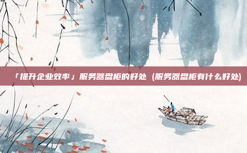 「提升企业效率」服务器盘柜的好处 (服务器盘柜有什么好处)