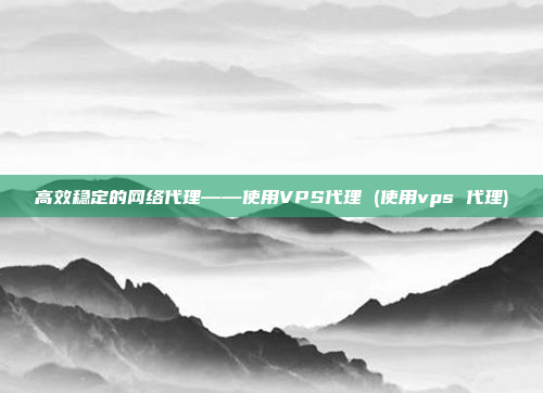 高效稳定的网络代理——使用VPS代理 (使用vps 代理)